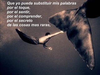 Que yo pueda substituir mis palabras por el toque, por el sentir, por el comprender, por el secreto  de las cosas mas raras, 