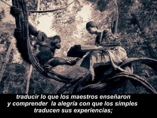 traducir lo que los maestros enseñaron y comprender  la alegría con que los simples  traducen sus experiencias; 