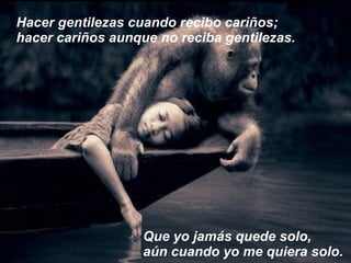 Hacer gentilezas cuando recibo cariños; hacer cariños aunque no reciba gentilezas. Que yo jamás quede solo, aún cuando yo me quiera solo. 