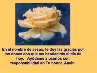 En el nombre de Jesús, te doy las gracias por
 los dones con que me bendecirás el día de
        hoy. Ayúdame a usarlos con
    responsabilidad en Tu honor. Amén.
 