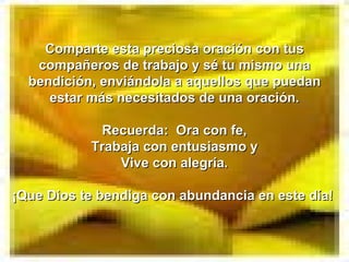 Comparte esta preciosa oración con tus
   compañeros de trabajo y sé tu mismo una
  bendición, enviándola a aquellos que puedan
     estar más necesitados de una oración.

             Recuerda: Ora con fe,
           Trabaja con entusiasmo y
               Vive con alegría.

¡Que Dios te bendiga con abundancia en este día!
 