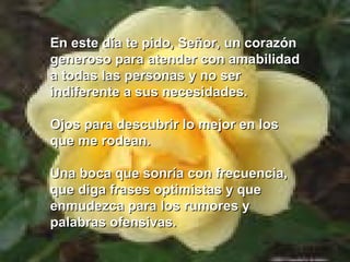 En este día te pido, Señor, un corazón
generoso para atender con amabilidad
a todas las personas y no ser
indiferente a sus necesidades.

Ojos para descubrir lo mejor en los
que me rodean.

Una boca que sonría con frecuencia,
que diga frases optimistas y que
enmudezca para los rumores y
palabras ofensivas.
 
