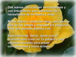 Dos manos que trabajen honradamente y
con entusiasmo, para satisfacer las
necesidades de mi familia y mías.

Mente abierta a todas las ideas, para pensar
bien de los demás y entender sin prejuicios
a los que piensen distinto a mí.

Especialmente, Señor, dame una fe
profunda para creer en Tu palabra y una
voluntad decidida para actuar
correctamente y hacer el bien.
 