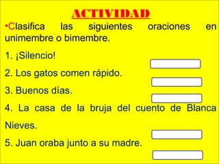 .
 
ACTIVIDAD
•Clasifica las siguientes oraciones en
unimembre o bimembre.
1. ¡Silencio!
2. Los gatos comen rápido.
3. Buenos días.
4. La casa de la bruja del cuento de Blanca
Nieves.
5. Juan oraba junto a su madre.
 