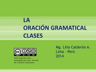 LA
ORACIÓN GRAMATICAL
CLASES

Este material está
protegido por una licencia
de Creative Commons.

Mg. Lilia Calderón A.
Lima – Perú
2014

 