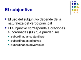 El subjuntivo El uso del subjuntivo depende de la naturaleza del verbo principal El subjuntivo corresponde a oraciones subordinadas (O’) que pueden ser subordinadas sustantivas subordinadas adjetivas subordinadas adverbiales 