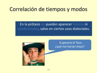 100
Correlación de tiempos y modos
En la prótasis no pueden aparecer futuros ni
condicionales, salvo en ciertos usos dialectales.
*Si ganaría el Tour,
¿qué me harían éstas?
 