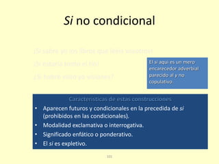 101
Si no condicional
Características de estas construcciones
• Aparecen futuros y condicionales en la precedida de si
(prohibidos en las condicionales).
• Modalidad exclamativa o interrogativa.
• Significado enfático o ponderativo.
• El si es expletivo.
¡Si sabré yo los libros que leéis vosotros!
¡Si estaría tonto el tío!
¿Si habré visto yo visiones?
El si aquí es un mero
encarecedor adverbial
parecido al y no
copulativo.
 