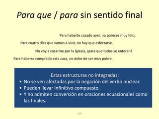 109
Para que / para sin sentido final
No voy a casarme por la Iglesia, ¡para que todos se enteren!
Para haberte casado ayer, no pareces muy feliz.
Estas estructuras no integradas:
• No se ven afectadas por la negación del verbo nuclear.
• Pueden llevar infinitivo compuesto.
• Y no admiten conversión en oraciones ecuacionales como
las finales.
Para cuatro días que vamos a vivir, no hay que esforzarse.
Para haberse comprado esta casa, no debe de ser muy pobre.
 