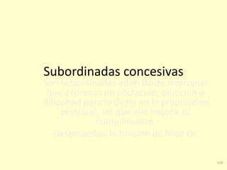 110
Subordinadas concesivas
Son subordinadas adverbiales impropias
que expresan un obstáculo, objeción o
dificultad para lo dicho en la proposición
principal, sin que ello impida su
cumplimiento.
Desempeñan la función de Mod Or.
 