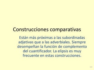 115
Construcciones comparativas
Están más próximas a las subordinadas
adjetivas que a las adverbiales. Siempre
desempeñan la función de complemento
del cuantificador. La elipsis es muy
frecuente en estas construcciones.
 