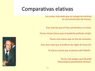 126
Ligas menos que el chófer del Papa.
Eres más pegadizo que una infusión de Super Glue.
Eres más corto que el vocabulario del Correcaminos.
Va a tener más éxito que un canapé de estiércol
en una convención de moscas.
Tienes más peligro que Mario Conde
jugando al Monopoli.
Eres más feo que el Fary comiéndose un limón.
Estas más tenso que el copiloto de Steve Wonder.
Tienes menos futuro que el pretérito perfecto simple.
Eres mas inútil que la primera rebanada de pan Bimbo.
Tienes más mocos que un kilo de caracoles.
Tienes menos detalles que el salpicadero de un Panda.
Eres más malo que el profesor de inglés de Jesús Gil.
Eres más pulcro que el comedero de Pato WC.
Te estiras menos que el portero del futbolín.
Tienes más peligro que Don Juan
en un convento de clausura.
Tienes más peligro que Eduardo
Manostijeras poniéndose Hemoal.
Comparativas elativas
 