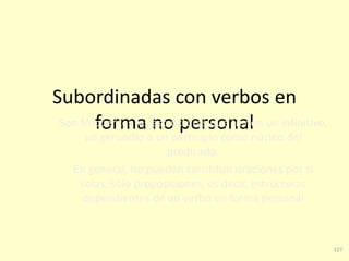 127
Subordinadas con verbos en
forma no personalSon frecuentes las estructuras que tienen un infinitivo,
un gerundio o un participio como núcleo del
predicado.
En general, no pueden constituir oraciones por sí
solas, sólo proposiciones, es decir, estructuras
dependientes de un verbo en forma personal
 