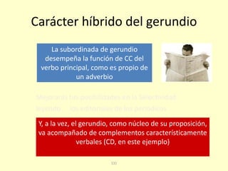 131
Carácter híbrido del gerundio
Mejorarás tus posibilidades en la Selectividad
leyendo los editoriales de los periódicos
La subordinada de gerundio
desempeña la función de CC del
verbo principal, como es propio de
un adverbio
Y, a la vez, el gerundio, como núcleo de su proposición,
va acompañado de complementos característicamente
verbales (CD, en este ejemplo)
 