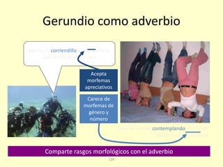 134
Gerundio como adverbio
Carece de
morfemas de
género y
número
Acepta
morfemas
apreciativos
Comparte rasgos morfológicos con el adverbio
Vamos ya corriendillo a la superficie,
que se nos acaba el aire
Aquí las vemos contemplando el mundo
desde otra perspectiva
 