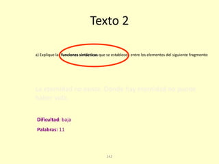 142
Texto 2
La eternidad no existe. Donde hay eternidad no puede
haber vida.
a) Explique las funciones sintácticas que se establecen entre los elementos del siguiente fragmento:
Palabras: 11
Dificultad: baja
 