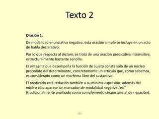 144
Texto 2
Oración 1.
De modalidad enunciativa negativa, esta oración simple se incluye en un acto
de habla declarativo.
Por lo que respecta al dictum, se trata de una oración predicativa intransitiva,
estructuralmente bastante sencilla.
El sintagma que desempeña la función de sujeto consta sólo de un núcleo
precedido del determinante, concretamente un artículo que, como sabemos,
es considerado como un morfema libre del sustantivo.
El predicado está reducido también a su mínima expresión: además del
núcleo sólo aparece un marcador de modalidad negativa:“no”
(tradicionalmente analizado como complemento circunstancial de negación).
 