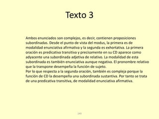 149
Texto 3
Ambos enunciados son complejos, es decir, contienen proposiciones
subordinadas. Desde el punto de vista del modus, la primera es de
modalidad enunciativa afirmativa y la segunda es exhortativa. La primera
oración es predicativa transitiva y precisamente en su CD aparece como
adyacente una subordinada adjetiva de relativo. La modalidad de esta
subordinada es también enunciativa aunque negativa. El pronombre relativo
que la transpone desempeña la función de sujeto.
Por lo que respecta a la segunda oración, también es compleja porque la
función de CD la desempeña una subordinada sustantiva. Por tanto se trata
de una predicativa transitiva, de modalidad enunciativa afirmativa.
 