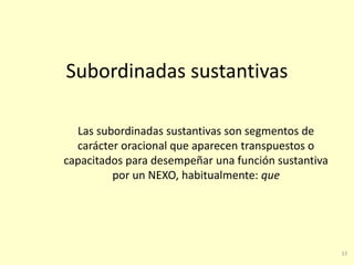 15
Subordinadas sustantivas
Las subordinadas sustantivas son segmentos de
carácter oracional que aparecen transpuestos o
capacitados para desempeñar una función sustantiva
por un NEXO, habitualmente: que
 