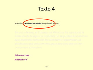 151
Texto 4
En vista de eso, el Consejo de Ministros ha aprobado la
creación de la Agencia Española de Seguridad Alimentaria,
que pretende controlar los alimentos y garantizar los
productos que consumimos, para que a su vez no nos
consuman a nosotros.
a) Señale las relaciones oracionales del siguiente fragmento:
Palabras: 40
Dificultad: alta
 