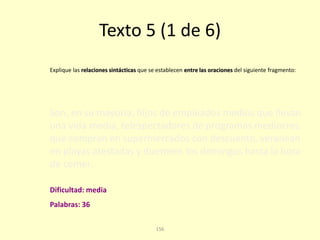 156
Texto 5 (1 de 6)
Son, en su mayoría, hijos de empleados medios que llevan
una vida media, telespectadores de programas mediocres
que compran en supermercados con descuento, veranean
en playas atestadas y duermen los domingos hasta la hora
de comer.
Explique las relaciones sintácticas que se establecen entre las oraciones del siguiente fragmento:
Palabras: 36
Dificultad: media
 