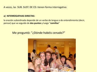 A veces, las SUB. SUST. DE CD. tienen forma interrogativa:
a) INTERROGATIVAS DIRECTAS:
la oración subordinada depende de un verbo de lengua o de entendimiento (decir,
pensar) que va seguido de dos puntos y luego “comillas”
Me preguntó: ”¿Dónde habéis cenado?”
 