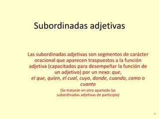 29
Subordinadas adjetivas
Las subordinadas adjetivas son segmentos de carácter
oracional que aparecen traspuestos a la función
adjetiva (capacitados para desempeñar la función de
un adjetivo) por un nexo: que,
el que, quien, el cual, cuyo, donde, cuando, como o
cuanto
(Se tratarán en otro apartado las
subordinadas adjetivas de participio)
 
