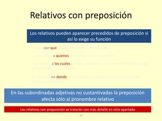 33
Relativos con preposición
Los relativos pueden aparecer precedidos de preposición si
así lo exige su función
En las subordinadas adjetivas no sustantivadas la preposición
afecta sólo al pronombre relativo
Los relativos con preposición se tratarán con más detalle en otro apartado
El gato con que jugaba María tenía malas pulgas
Los alumnos a quienes me refiero están suspensos
Los viajeros a los cuales se haya revisado ya el pasaporte pueden pasar
al mostrador de embarque
La mansión en donde se hallaron los cadáveres ofrecía un aspecto
lúgubre y tenebroso
 