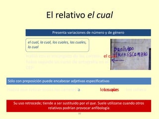 39
El relativo el cual
Su uso retrocede; tiende a ser sustituido por el que. Suele utilizarse cuando otros
relativos podrían provocar anfibología
Sólo con preposición puede encabezar adjetivas especificativas
Presenta variaciones de número y de género
el cual, la cual, los cuales, las cuales,
lo cual
Habló con el encargado de los carteles, el cual
había seguido un curso de ortografía en el
CEP
Habrá que retirar todos los carteles a los cuales me refierolos que
 