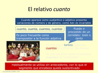 El relativo cuanto
Es poco frecuente como
transpositor a la función adjetiva
Habitualmente se utiliza sin antecedente, con lo que el
segmento que encabeza queda sustantivado
Se presentaron tantas gimnastas
cuantas se necesitaban
Mi hija cogió tantos juguetes
cuantos le cabían en las manos
Cuando aparece como sustantivo o adjetivo presenta
variaciones de número y de género; como Adv es invariable
cuanto, cuanta, cuantos, cuantas Puede ir
precedido de un
correlato: todo o
tanto
I.E.S. JUAN DE LA CIERVA – PVA
 