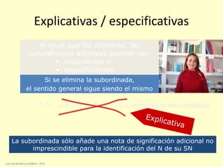 Explicativas / especificativas
Toñi, que fue profesora aquí,se ha ido a otro Instituto
Si se elimina la subordinada,
se ha ido a otro Instituto
el sentido general sigue siendo el mismo
La subordinada sólo añade una nota de significación adicional no
imprescindible para la identificación del N de su SN
Al igual que los adjetivos, las
subordinadas adjetivas pueden ser:
• explicativas o
• especificativas
I.E.S. JUAN DE LA CIERVA – PVA
 