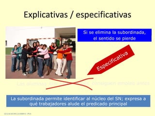 Explicativas / especificativas
Las alumnas que saben inglés consiguen empleo antes
Si se elimina la subordinada,
el sentido se pierde
La subordinada permite identificar al núcleo del SN; expresa a
qué trabajadores alude el predicado principal
I.E.S. JUAN DE LA CIERVA – PVA
 