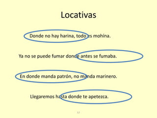 57
Locativas
En donde manda patrón, no manda marinero.
Donde no hay harina, todo es mohína.
Ya no se puede fumar donde antes se fumaba.
Llegaremos hasta donde te apetezca.
 