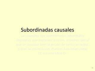 71
Subordinadas causales
Las causales son subordinadas adverbiales
impropias que expresan la razón, o motivo por el
que se produce bien la acción de verbo principal,
o bien la enunciación. Pueden funcionar como
CC o como Mod Or.
 
