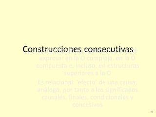 79
Construcciones consecutivasEl significado consecutivo se puede
expresar en la O compleja, en la O
compuesta e, incluso, en estructuras
superiores a la O
Es relacional: ‘efecto’ de una causa;
análogo, por tanto a los significados
causales, finales, condicionales y
concesivos
 