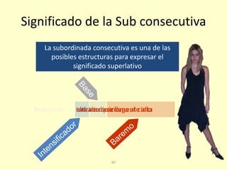 82
Significado de la Sub consecutiva
altísimamuy altaextraordinariamente altaalta de naricesBeatriz es tan alta que llega al cielo
La subordinada consecutiva es una de las
posibles estructuras para expresar el
significado superlativo
 