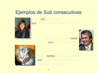 87
Recibo tantos correos agradables
que puedo soportar fácilmente
alguno desagradable
Isa era tan vergonzosa
que no se atrevía a hablar conmigo
Garzón lo presionó tanto
que acabó confesando
Ejemplos de Sub consecutivas
 