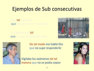 88
Ejemplos de Sub consecutivas
La vigilancia es tal
que la fuga resulta imposible
Hay tal vigilancia
que la fuga resulta imposible
De tal modo me habló Elia
que no supe responderle
Vigilaba los exámenes de tal
manera que no se podía copiar
 