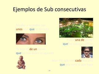89
Ejemplos de Sub consecutivas
Mari Pili sale con cada macarra
que ella verá lo que hace
Miraba a su padre con
unos ojos que lo derretía
Había una de gente
que no cabía un alfiler
Tu hijo es de un llorón
que no hay quien lo aguante
 