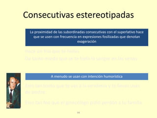 94
Consecutivas estereotipadas
La proximidad de las subordinadas consecutivas con el superlativo hace
que se usen con frecuencia en expresiones fosilizadas que denotan
exageración
Eres tan tonto que te vas a la vendimia y te llevas uvas
de postre
Eres tan feo que el ginecólogo pidió perdón a tu familia
Hace un frío que te hielas
Da tanto miedo que se te hiela la sangre en las venas
A menudo se usan con intención humorística
 