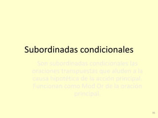 95
Subordinadas condicionales
Son subordinadas condicionales las
oraciones transpuestas que aluden a la
causa hipotética de la acción principal.
Funcionan como Mod Or de la oración
principal.
 