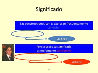 97
Significado
Las construcciones con si expresan frecuentemente
condición
Pero a veces su significado
es meramente contrastivo
Si papá me deja, llegaré a casa a las tres, y tal.
Si antes suspendía Lucas, ahora saca notables.
Condición
Contraste
 