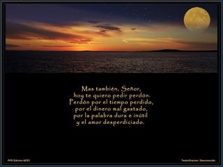 Mas también, Señor,  hoy te quiero pedir perdón. Perdón por el tiempo perdido, por el dinero mal gastado, por la palabra dura e inútil  y el amor desperdiciado.  