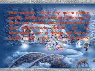     Pero   también,    Padre   hoy   quiero  pedirte perdón,  perdón por el tiempo perdido, por el dinero  mal  gastado,  por la palabra inútil y el amor  desperdiciado,  perdón   por   las   obras vacías  y  por  el  trabajo  mal  hecho, y perdón por vivir sin entusiasmo.
