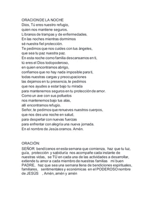 ORACIONDE LA NOCHE
Dios, Tú eres nuestro refugio,
quien nos mantiene seguros.
Líbranos de trampas y de enfermedades.
En las noches mientras dormimos
sé nuestra fiel protección.
Te pedimos que nos cuides con tus ángeles,
que sea tu paz nuestra paz.
En esta noche como familia descansamos en ti,
tú eres el Dios todopoderoso,
en quien encontramos abrigo,
confiamos que no hay nada imposible para ti,
todas nuestras cargas y preocupaciones
las dejamos en tu presencia,te pedimos
que nos ayudes a estar bajo tu mirada
para mantenernos seguros en tu protecciónde amor.
Como un ave con sus polluelos
nos mantenemos bajo tus alas,
allí encontramos refugio.
Señor, te pedimos que renueves nuestros cuerpos,
que nos des una noche en salud,
para despertar con nuevas fuerzas
para enfrentar con alegría una nueva jornada.
En el nombre de Jesús oramos. Amén.
ORACIÓN:
SEÑOR bendícenos enesta semana que comienza, haz que tu luz,
guía, protección y sabiduría nos acompañe cada instante de
nuestras vidas, se TÚ en cada una de las actividades a desarrollar,
extiende tu amor a cada miembro de nuestras familias mi buen
PADRE, haz que sea una semana llena de bendiciones espirituales,
familiares, sentimentales y económicas en el PODEROSOnombre
de JESÚS , Amén, amén y amén
 