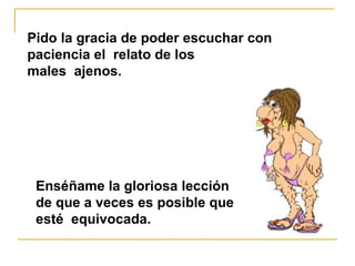 Pido la gracia de poder escuchar con paciencia el  relato de los  males  ajenos. Enséñame la gloriosa lección  de que a veces es posible que esté  equivocada. 