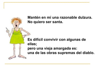 Mantén en mí una razonable dulzura.  No quiero ser santa.  Es difícil convivir con algunas de  ellas;    pero una vieja amargada es:  una de las obras supremas del diablo. 