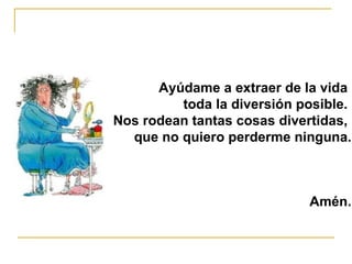 Ayúdame a extraer de la vida  toda la diversión posible.  Nos rodean tantas cosas divertidas,  que no quiero perderme ninguna. Amén. 