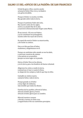 SALMO 15 DEL «OFICIO DE LA PASIÓN» DE SAN FRANCISCO
Gritad de gozo a Dios, nuestra ayuda:
aclamad al Señor Dios vivo y verdadero
con gritos de júbilo.
Porque el Señor es excelso, terrible,
Rey grande sobre toda la tierra.
Porque el santísimo Padre del cielo,
Rey nuestro antes de los siglos,
envió a su amado Hijo de lo alto,
y nació de la bienaventurada Virgen santa María.
Él me invocó: «Tú eres mi Padre»;
y yo lo constituiré mi primogénito,
excelso sobre los reyes de la tierra.
En aquel día envió el Señor su misericordia,
y de noche su cántico.
Este es el día que hizo el Señor,
exultemos y alegrémonos en él.
Porque un santísimo niño amado se nos ha dado,
y nació por nosotros de camino
y fue puesto en un pesebre,
porque no tenía lugar en la posada.
Gloria al Señor Dios en las alturas,
y en la tierra, paz a los hombres de buena voluntad.
Alégrense los cielos y exulte la tierra,
conmuévase el mar y cuanto lo llena;
se alegrarán los campos y todo lo que hay en ellos.
Cantadle un cántico nuevo,
cantad al Señor, toda la tierra.
Porque grande es el Señor
y muy digno de alabanza,
más temible que todos los dioses.
Familias de los pueblos, ofreced al Señor,
ofreced al Señor gloria y honor,
ofreced al Señor gloria para su nombre.
Ofreced vuestros cuerpos
y llevad a cuestas su santa cruz,
y seguid hasta el fin sus santísimos preceptos.
 