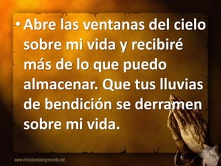 • Abre las ventanas del cielo
  sobre mi vida y recibiré
  más de lo que puedo
  almacenar. Que tus lluvias
  de bendición se derramen
  sobre mi vida.
 